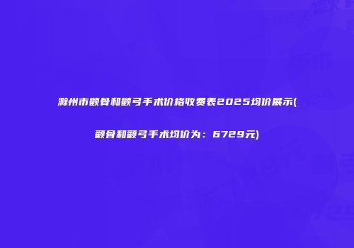 滁州市颧骨和颧弓手术价格收费表2025均价展示(颧骨和颧弓手术均价为：6729元)