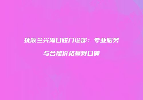抚顺兰兴海口腔门诊部：专业服务与合理价格赢得口碑