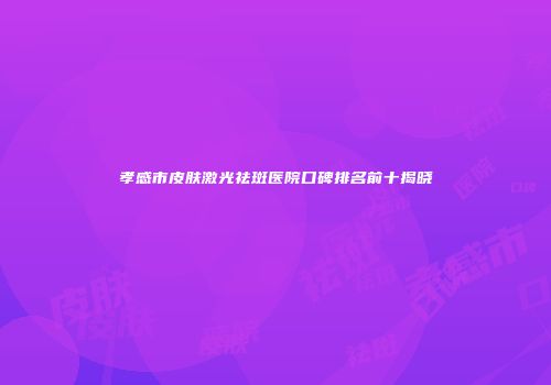 孝感市皮肤激光祛斑医院口碑排名前十揭晓