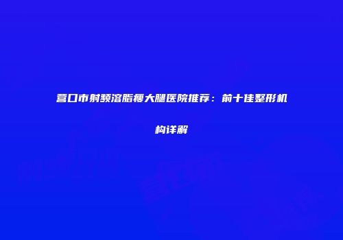 营口市射频溶脂瘦大腿医院推荐：前十佳整形机构详解