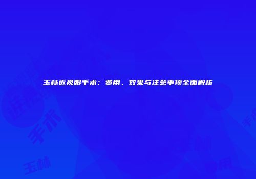 玉林近视眼手术：费用、效果与注意事项全面解析