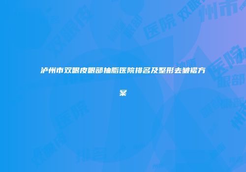泸州市双眼皮眼部抽脂医院排名及整形去皱褶方案