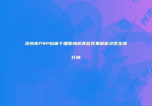 滨州市PRP自体干细胞焕颜美容效果解析及医生排行榜