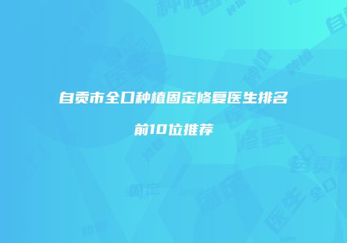 自贡市全口种植固定修复医生排名前10位推荐