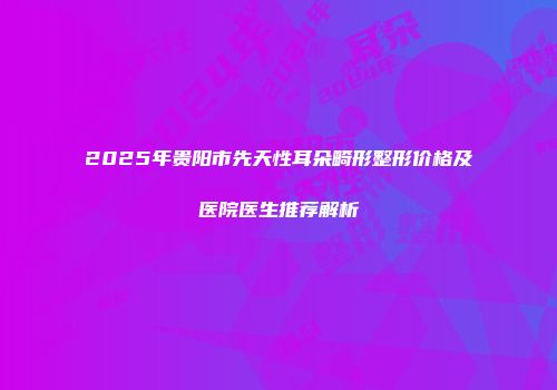 2025年贵阳市先天性耳朵畸形整形价格及医院医生推荐解析