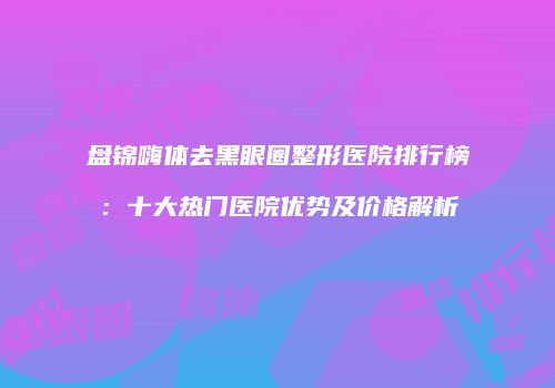 盘锦嗨体去黑眼圈整形医院排行榜：十大热门医院优势及价格解析