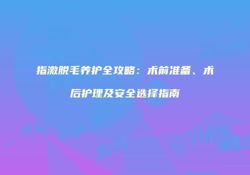 指激脱毛养护全攻略：术前准备、术后护理及安全选择指南