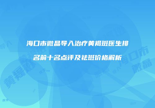 海口市微晶导入治疗黄褐斑医生排名前十名点评及祛斑价格解析