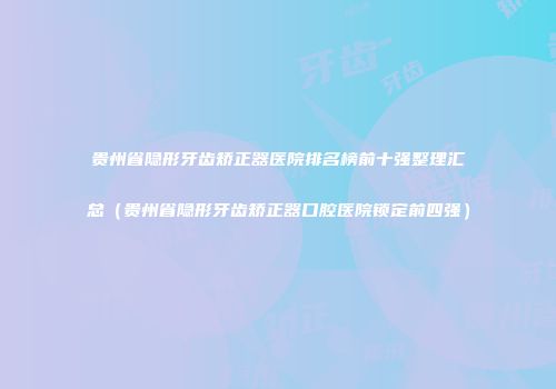 贵州省隐形牙齿矫正器医院排名榜前十强整理汇总（贵州省隐形牙齿矫正器口腔医院锁定前四强）