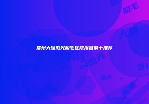 常州大腿激光脱毛医院排名前十推荐