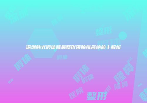 深圳韩式假体隆鼻整形医院排名榜前十解析