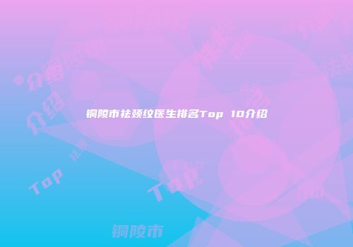 铜陵市祛颈纹医生排名Top 10介绍