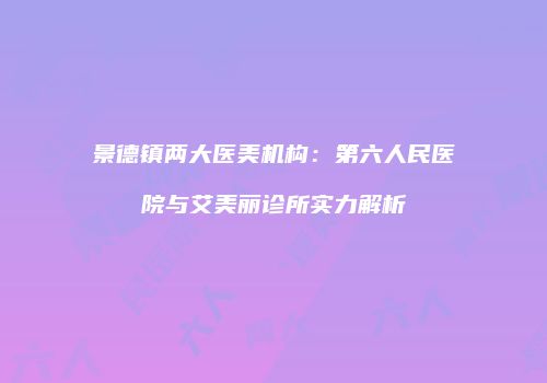 景德镇两大医美机构：第六人民医院与艾美丽诊所实力解析