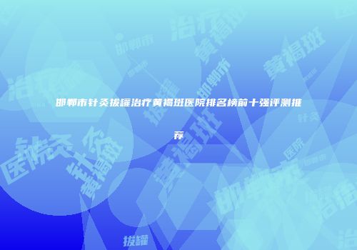 邯郸市针灸拔罐治疗黄褐斑医院排名榜前十强评测推荐