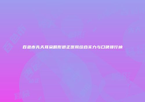百色市先天耳朵畸形矫正医院综合实力与口碑排行榜