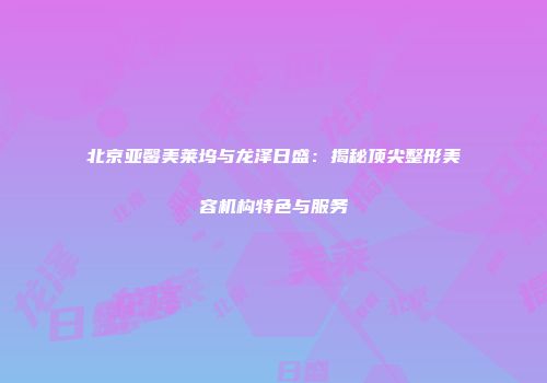 北京亚馨美莱坞与龙泽日盛：揭秘顶尖整形美容机构特色与服务