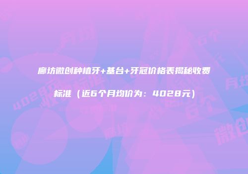 廊坊微创种植牙+基台+牙冠价格表揭秘收费标准（近6个月均价为：4028元）