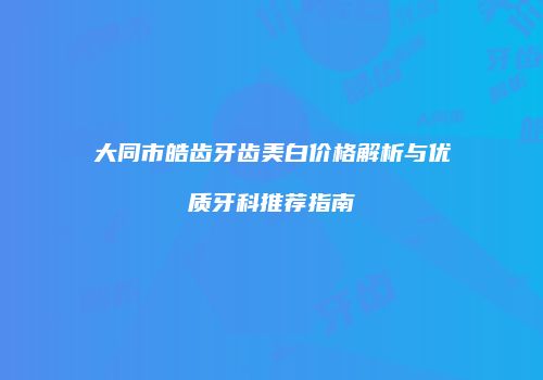 大同市皓齿牙齿美白价格解析与优质牙科推荐指南