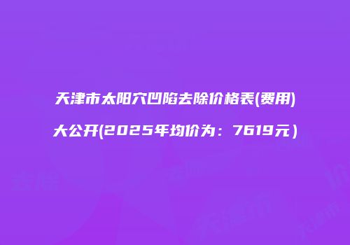天津市太阳穴凹陷去除价格表(费用)大公开(2025年均价为：7619元）