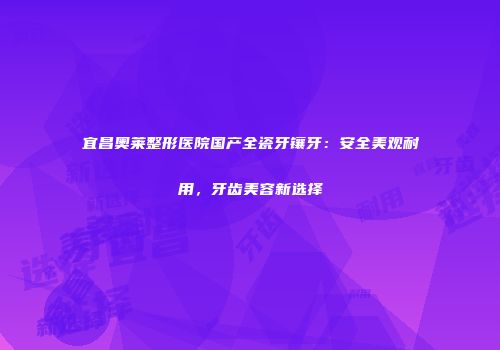 宜昌奥莱整形医院国产全瓷牙镶牙：安全美观耐用，牙齿美容新选择