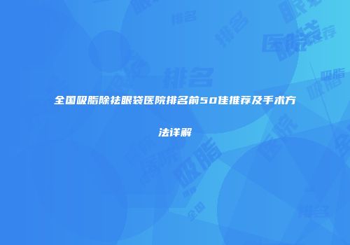 全国吸脂除祛眼袋医院排名前50佳推荐及手术方法详解