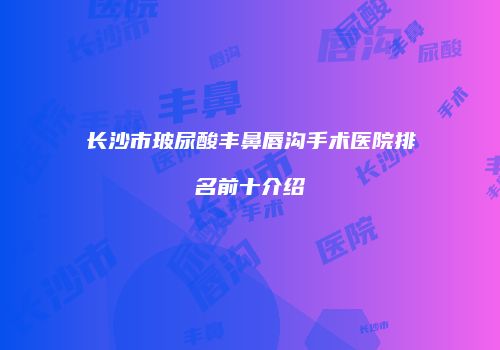 长沙市玻尿酸丰鼻唇沟手术医院排名前十介绍