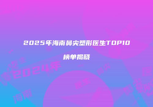 2025年海南鼻尖塑形医生TOP10榜单揭晓