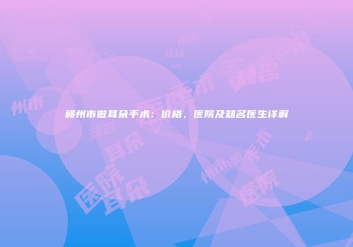赣州市做耳朵手术：价格、医院及知名医生详解