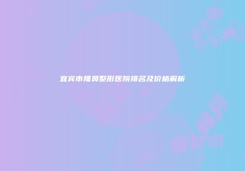 宜宾市隆鼻整形医院排名及价格解析