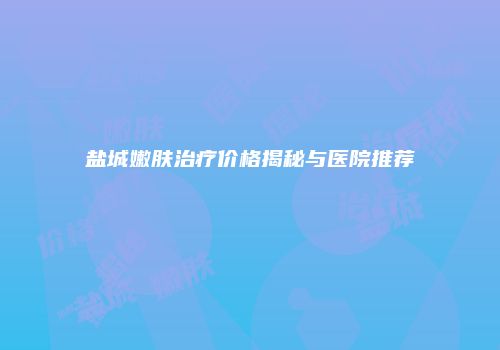 盐城嫩肤治疗价格揭秘与医院推荐