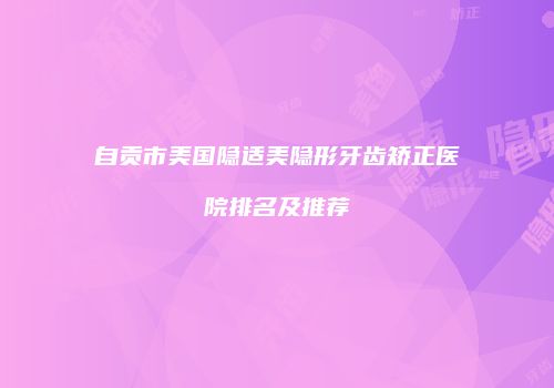 自贡市美国隐适美隐形牙齿矫正医院排名及推荐