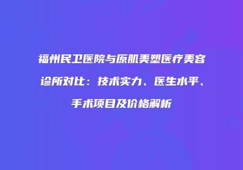 福州民卫医院与原肌美塑医疗美容诊所对比：技术实力、医生水平、手术项目及价格解析