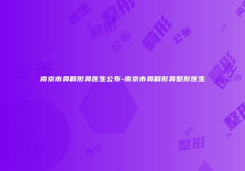南京市鼻畸形鼻医生公布-南京市鼻畸形鼻整形医生