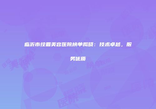 临沂市纹眉美容医院榜单揭晓：技术卓越，服务优质
