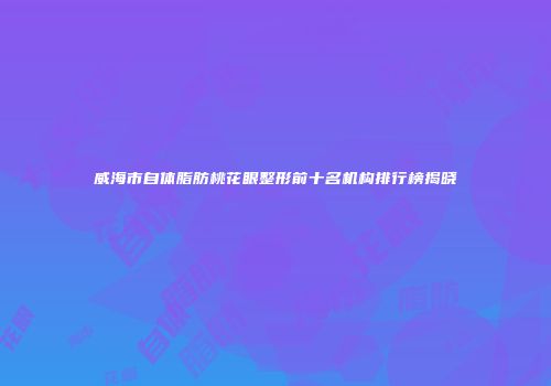威海市自体脂肪桃花眼整形前十名机构排行榜揭晓