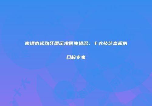 南通市松动牙固定术医生排名：十大技艺高超的口腔专家