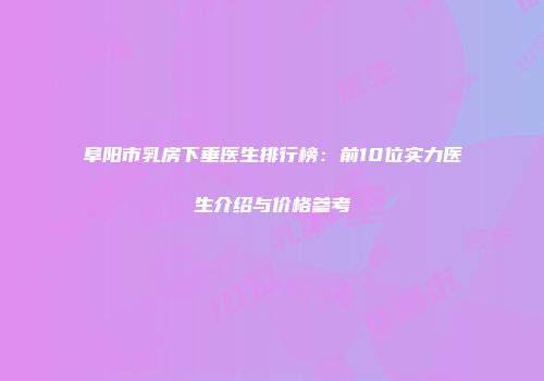 阜阳市乳房下垂医生排行榜：前10位实力医生介绍与价格参考