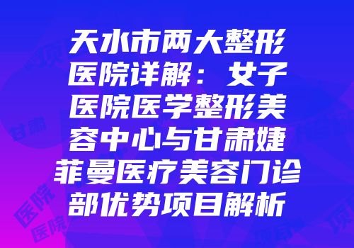 天水市两大整形医院详解：女子医院医学整形美容中心与甘肃婕菲曼医疗美容门诊部优势项目解析