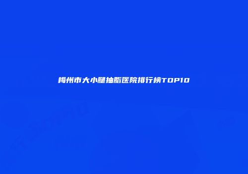 梅州市大小腿抽脂医院排行榜TOP10