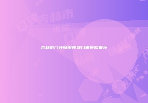 吉林市门牙贴面领域口碑医院推荐