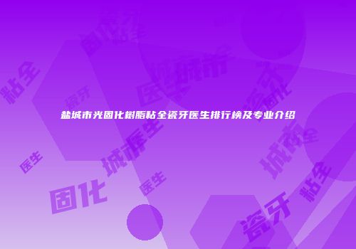 盐城市光固化树脂粘全瓷牙医生排行榜及专业介绍