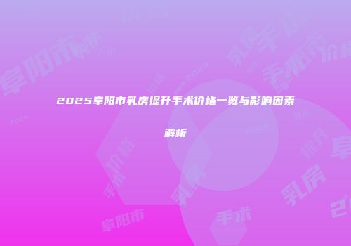 2025阜阳市乳房提升手术价格一览与影响因素解析