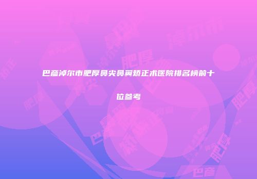 巴彦淖尔市肥厚鼻尖鼻翼矫正术医院排名榜前十位参考