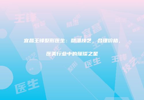 宜昌王锋整形医生：精湛技艺，合理价格，医美行业中的璀璨之星