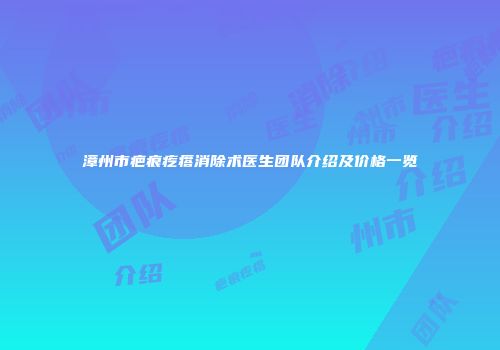 漳州市疤痕疙瘩消除术医生团队介绍及价格一览