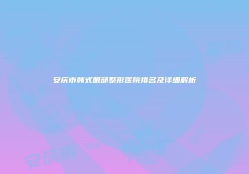 安庆市韩式眼部整形医院排名及详细解析