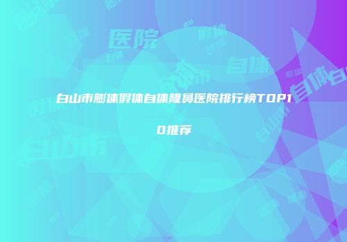 白山市膨体假体自体隆鼻医院排行榜TOP10推荐