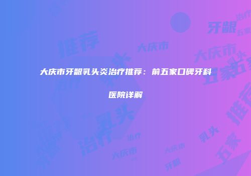 大庆市牙龈乳头炎治疗推荐：前五家口碑牙科医院详解