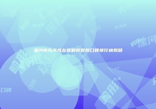 漯河市先天性左耳畸形医院口碑排行榜揭晓