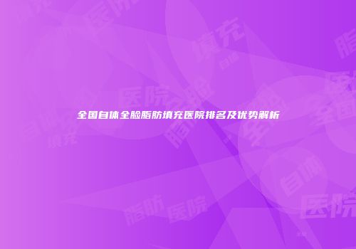 全国自体全脸脂肪填充医院排名及优势解析